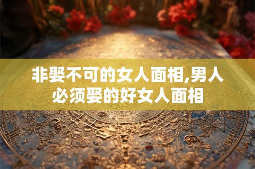 非娶不可的女人面相,男人必须娶的好女人面相