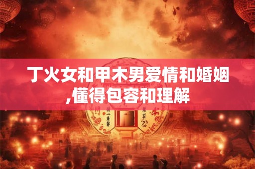 丁火女和甲木男爱情和婚姻,懂得包容和理解