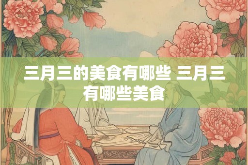 三月三的美食有哪些 三月三有哪些美食 三月三的美食有哪些 三月三有哪些美食