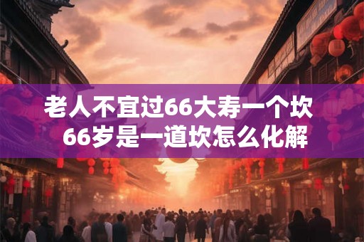 老人不宜过66大寿一个坎  66岁是一道坎怎么化解