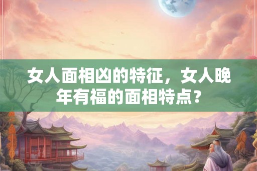 女人面相凶的特征，女人晚年有福的面相特点？