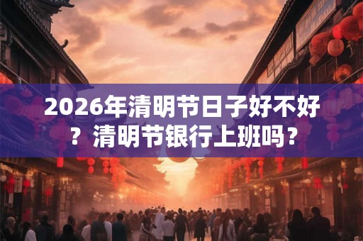 2026年清明节日子好不好？清明节银行上班吗？