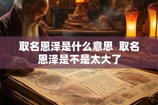 取名恩泽是什么意思 取名恩泽是不是太大了 取名恩泽是什么意思 取名恩泽是不是太大了