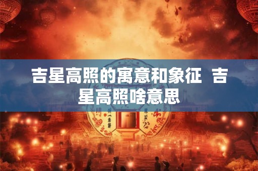 吉星高照的寓意和象征 吉星高照啥意思 吉星高照的寓意和象征 吉星高照啥意思