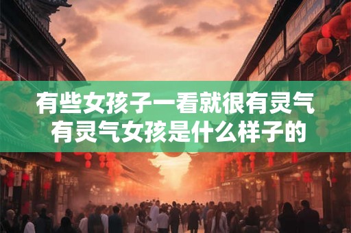 有些女孩子一看就很有灵气 有灵气女孩是什么样子的