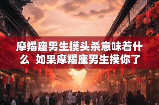 摩羯座男生摸头杀意味着什么  如果摩羯座男生摸你了