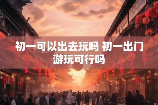 初一可以出去玩吗 初一出门游玩可行吗 初一可以出去玩吗 初一出门游玩可行吗