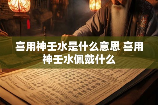 喜用神壬水是什么意思 喜用神壬水佩戴什么 喜用神壬水是什么意思 喜用神壬水佩戴什么