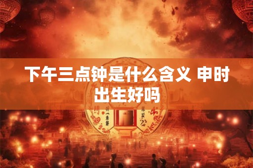 下午三点钟是什么含义 申时出生好吗