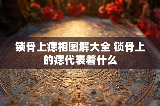 锁骨上痣相图解大全 锁骨上的痣代表着什么 锁骨上痣相图解大全 锁骨上的痣代表着什么