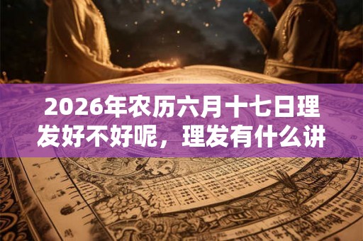 2026年农历六月十七日理发好不好呢,理发有什么讲究? 2026年农历六月十七日理发好不好呢,理发有什么讲究?