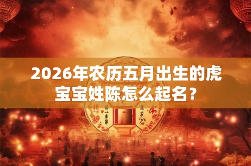 2026年农历五月出生的虎宝宝姓陈怎么起名? 2026年农历五月出生的虎宝宝姓陈怎么起名?