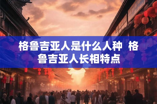 格鲁吉亚人是什么人种  格鲁吉亚人长相特点