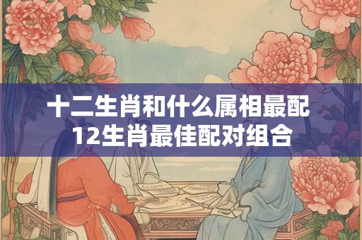 十二生肖和什么属相最配 12生肖最佳配对组合