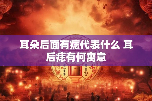 耳朵后面有痣代表什么 耳后痣有何寓意