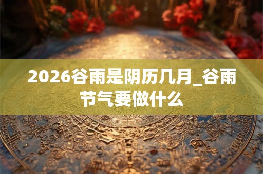 2026谷雨是阴历几月_谷雨节气要做什么 2026谷雨是阴历几月_谷雨节气要做什么