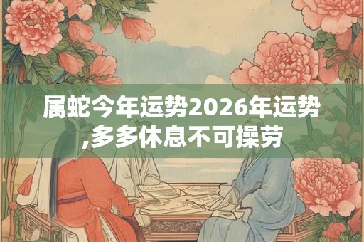 属蛇今年运势2026年运势,多多休息不可操劳 属蛇今年运势2026年运势,多多休息不可操劳