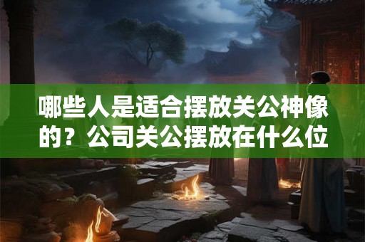 哪些人是适合摆放关公神像的？公司关公摆放在什么位置的风水好？