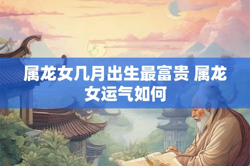 属龙女几月出生最富贵 属龙女运气如何 属龙女几月出生最富贵 属龙女运气如何