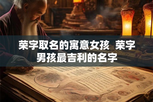 荣字取名的寓意女孩 荣字男孩最吉利的名字 荣字取名的寓意女孩 荣字男孩最吉利的名字