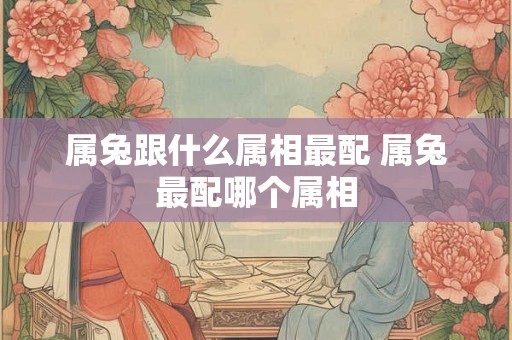 属兔跟什么属相最配 属兔最配哪个属相