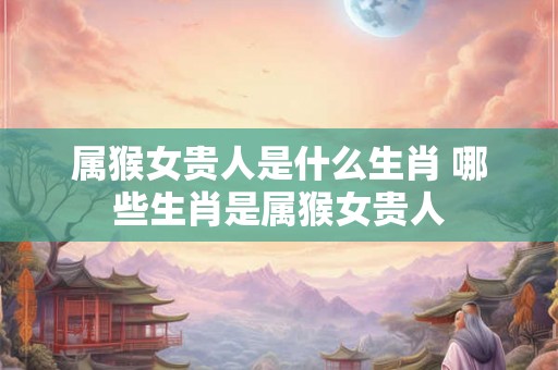 属猴女贵人是什么生肖 哪些生肖是属猴女贵人