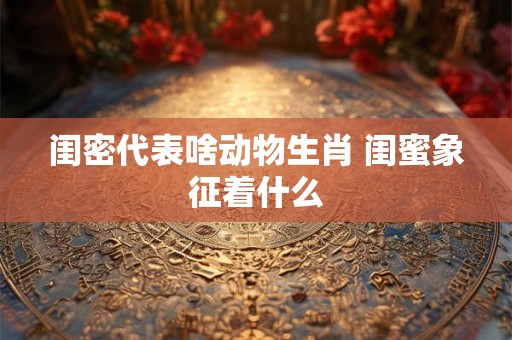 闺密代表啥动物生肖 闺蜜象征着什么