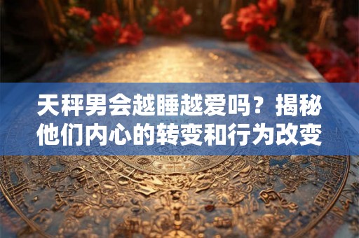 天秤男会越睡越爱吗?揭秘他们内心的转变和行为改变 天秤男会越睡越爱吗?揭秘他们内心的转变和行为改变