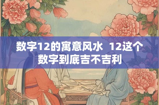 数字12的寓意风水  12这个数字到底吉不吉利
