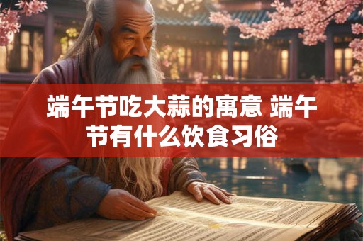 端午节吃大蒜的寓意 端午节有什么饮食习俗