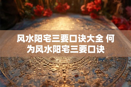 风水阳宅三要口诀大全 何为风水阳宅三要口诀