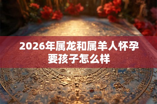2026年属龙和属羊人怀孕要孩子怎么样