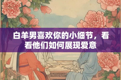 白羊男喜欢你的小细节,看看他们如何展现爱意 白羊男喜欢你的小细节,看看他们如何展现爱意