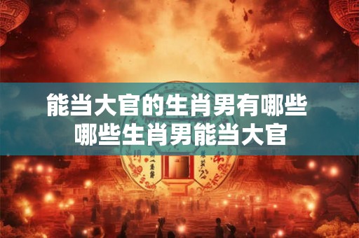能当大官的生肖男有哪些 哪些生肖男能当大官