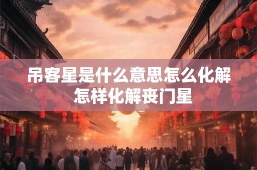 吊客星是什么意思怎么化解  怎样化解丧门星