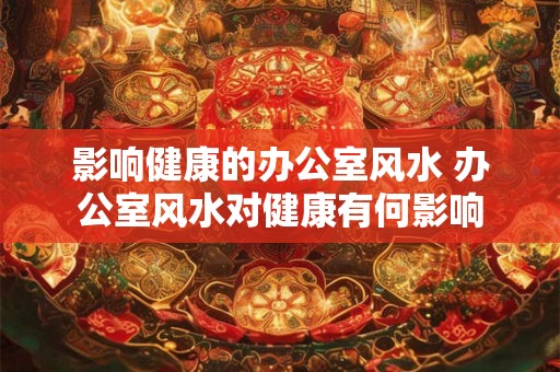 影响健康的办公室风水 办公室风水对健康有何影响 影响健康的办公室风水 办公室风水对健康有何影响