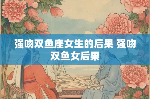 强吻双鱼座女生的后果 强吻双鱼女后果