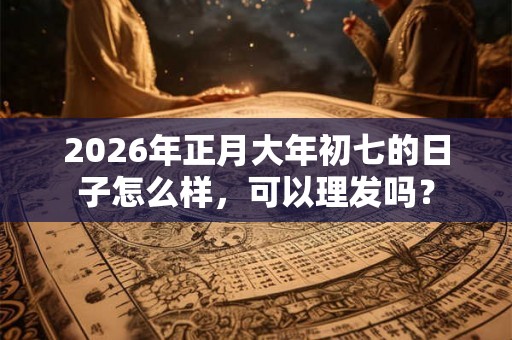 2026年正月大年初七的日子怎么样，可以理发吗？
