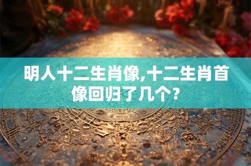 明人十二生肖像,十二生肖首像回归了几个？