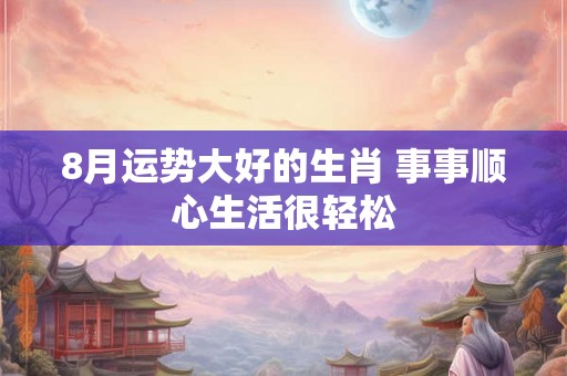 8月运势大好的生肖 事事顺心生活很轻松