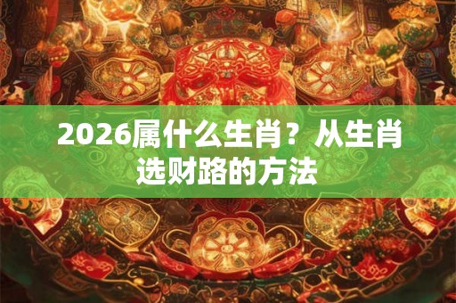 2026属什么生肖？从生肖选财路的方法