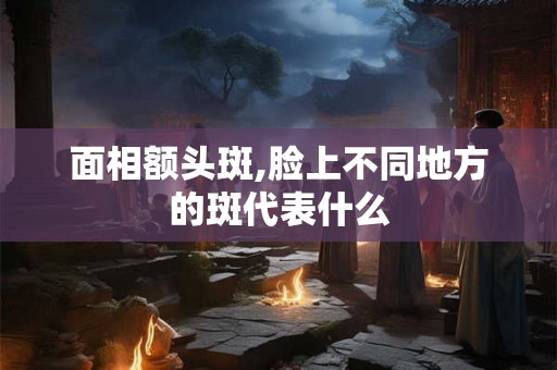 面相额头斑,脸上不同地方的斑代表什么