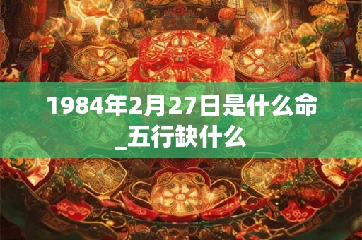 1984年2月27日是什么命_五行缺什么