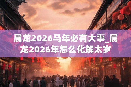 属龙2026马年必有大事_属龙2026年怎么化解太岁