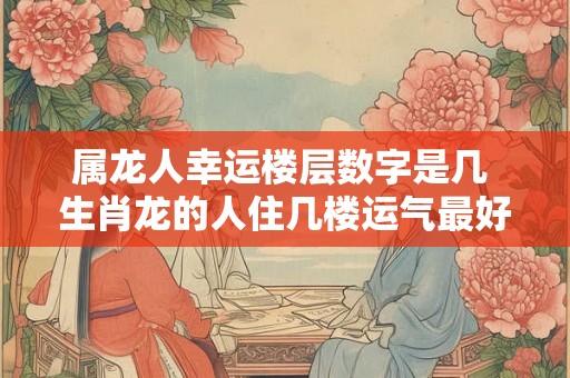 属龙人幸运楼层数字是几 生肖龙的人住几楼运气最好