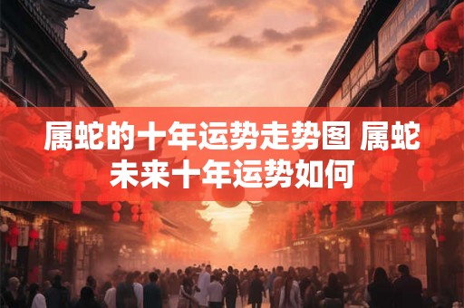 属蛇的十年运势走势图 属蛇未来十年运势如何