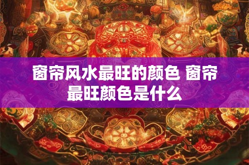 窗帘风水最旺的颜色 窗帘最旺颜色是什么