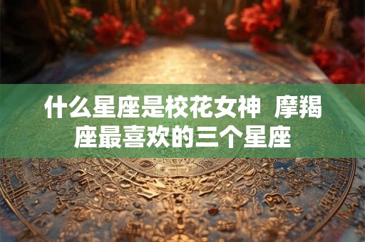 什么星座是校花女神  摩羯座最喜欢的三个星座