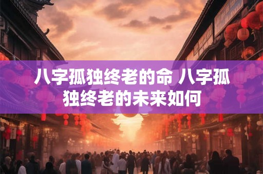 八字孤独终老的命 八字孤独终老的未来如何