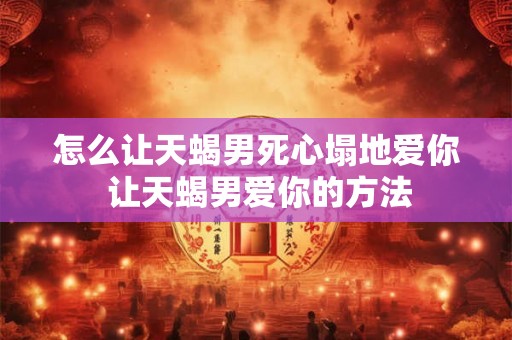怎么让天蝎男死心塌地爱你 让天蝎男爱你的方法